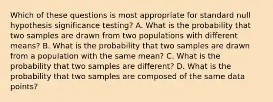 Which of these questions is most appropriate for standard null hypothesis significance testing? A. What is the probability that two samples are drawn from two populations with different means? B. What is the probability that two samples are drawn from a population with the same mean? C. What is the probability that two samples are different? D. What is the probability that two samples are composed of the same data points?