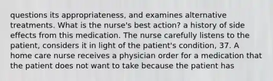 questions its appropriateness, and examines alternative treatments. What is the nurse's best action? a history of side effects from this medication. The nurse carefully listens to the patient, considers it in light of the patient's condition, 37. A home care nurse receives a physician order for a medication that the patient does not want to take because the patient has