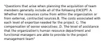 "Questions that arise when planning the acquisition of team members generally include all of the following EXCEPT: A. Whether the resources come from within the organization or from external, contracted sources.B. The costs associated with each level of expertise needed for the project. C. The compensation of senior executives .D. The level of assistance that the organization's human resource department and functional managers are able to provide to the project management team"