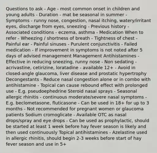 Questions to ask - Age - most common onset in children and young adults - Duration - mat be seasonal in summer - Symptoms - runny nose, congestion, nasal itching, watery/irritant eyes, discharge from eyes, sneezing - Previous history - Associated conditions - eczema, asthma - Medication When to refer - Wheezing / shortness of breath - Tightness of chest - Painful ear - Painful sinuses - Purulent conjunctivitis - Failed medication - If improvement in symptoms is not noted after 5 days of advised management Management Antihistamines - Effective in reducing sneezing, runny nose - Non sedating - acrivastine, cetirizine, loratadine - available 12+ - Avoid in closed-angle glaucoma, liver disease and prostatic hypertrophy Decongestants - Reduce nasal congestion alone or in combo with antihistamine - Topical can cause rebound effect with prolonged use - E.g. pseudoephedrine Steroid nasal sprays - Seasonal allergic rhinitis - continuous moderate/severe nasal symptoms - E.g. beclometasone, fluticasone - Can be used in 18+ for up to 3 months - Not recommended for pregnant women or glaucoma patients Sodium cromoglicate - Available OTC as nasal drops/spray and eye drops - Can be used as prophylactic, should be started at least 1 week before hay fever season is likely and then used continuously Topical antihistamines - Azelastine used in allergic rhinitis, should begin 2-3 weeks before start of hay fever season and use in 5+