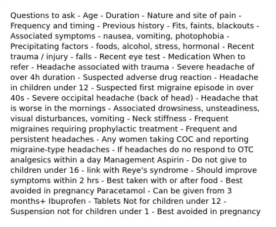 Questions to ask - Age - Duration - Nature and site of pain - Frequency and timing - Previous history - Fits, faints, blackouts - Associated symptoms - nausea, vomiting, photophobia - Precipitating factors - foods, alcohol, stress, hormonal - Recent trauma / injury - falls - Recent eye test - Medication When to refer - Headache associated with trauma - Severe headache of over 4h duration - Suspected adverse drug reaction - Headache in children under 12 - Suspected first migraine episode in over 40s - Severe occipital headache (back of head) - Headache that is worse in the mornings - Associated drowsiness, unsteadiness, visual disturbances, vomiting - Neck stiffness - Frequent migraines requiring prophylactic treatment - Frequent and persistent headaches - Any women taking COC and reporting migraine-type headaches - If headaches do no respond to OTC analgesics within a day Management Aspirin - Do not give to children under 16 - link with Reye's syndrome - Should improve symptoms within 2 hrs - Best taken with or after food - Best avoided in pregnancy Paracetamol - Can be given from 3 months+ Ibuprofen - Tablets Not for children under 12 - Suspension not for children under 1 - Best avoided in pregnancy