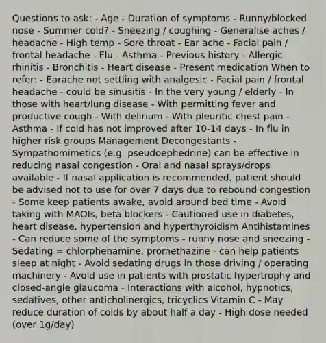 Questions to ask: - Age - Duration of symptoms - Runny/blocked nose - Summer cold? - Sneezing / coughing - Generalise aches / headache - High temp - Sore throat - Ear ache - Facial pain / frontal headache - Flu - Asthma - Previous history - Allergic rhinitis - Bronchitis - Heart disease - Present medication When to refer: - Earache not settling with analgesic - Facial pain / frontal headache - could be sinusitis - In the very young / elderly - In those with heart/lung disease - With permitting fever and productive cough - With delirium - With pleuritic chest pain - Asthma - If cold has not improved after 10-14 days - In flu in higher risk groups Management Decongestants - Sympathomimetics (e.g. pseudoephedrine) can be effective in reducing nasal congestion - Oral and nasal sprays/drops available - If nasal application is recommended, patient should be advised not to use for over 7 days due to rebound congestion - Some keep patients awake, avoid around bed time - Avoid taking with MAOIs, beta blockers - Cautioned use in diabetes, heart disease, hypertension and hyperthyroidism Antihistamines - Can reduce some of the symptoms - runny nose and sneezing - Sedating = chlorphenamine, promethazine - can help patients sleep at night - Avoid sedating drugs in those driving / operating machinery - Avoid use in patients with prostatic hypertrophy and closed-angle glaucoma - Interactions with alcohol, hypnotics, sedatives, other anticholinergics, tricyclics Vitamin C - May reduce duration of colds by about half a day - High dose needed (over 1g/day)