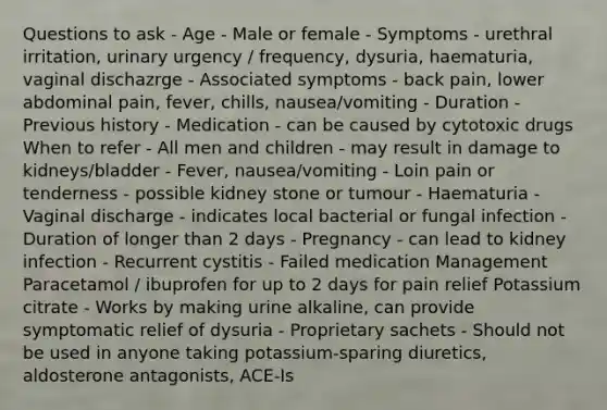 Questions to ask - Age - Male or female - Symptoms - urethral irritation, urinary urgency / frequency, dysuria, haematuria, vaginal dischazrge - Associated symptoms - back pain, lower abdominal pain, fever, chills, nausea/vomiting - Duration - Previous history - Medication - can be caused by cytotoxic drugs When to refer - All men and children - may result in damage to kidneys/bladder - Fever, nausea/vomiting - Loin pain or tenderness - possible kidney stone or tumour - Haematuria - Vaginal discharge - indicates local bacterial or fungal infection - Duration of longer than 2 days - Pregnancy - can lead to kidney infection - Recurrent cystitis - Failed medication Management Paracetamol / ibuprofen for up to 2 days for pain relief Potassium citrate - Works by making urine alkaline, can provide symptomatic relief of dysuria - Proprietary sachets - Should not be used in anyone taking potassium-sparing diuretics, aldosterone antagonists, ACE-Is