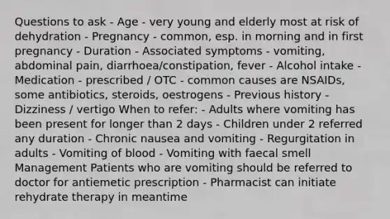 Questions to ask - Age - very young and elderly most at risk of dehydration - Pregnancy - common, esp. in morning and in first pregnancy - Duration - Associated symptoms - vomiting, abdominal pain, diarrhoea/constipation, fever - Alcohol intake - Medication - prescribed / OTC - common causes are NSAIDs, some antibiotics, steroids, oestrogens - Previous history - Dizziness / vertigo When to refer: - Adults where vomiting has been present for longer than 2 days - Children under 2 referred any duration - Chronic nausea and vomiting - Regurgitation in adults - Vomiting of blood - Vomiting with faecal smell Management Patients who are vomiting should be referred to doctor for antiemetic prescription - Pharmacist can initiate rehydrate therapy in meantime