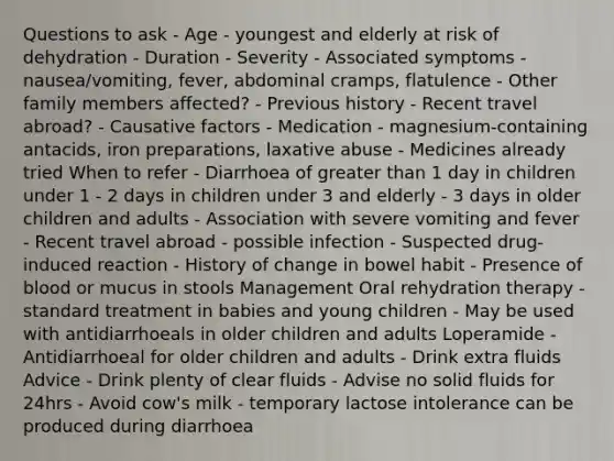 Questions to ask - Age - youngest and elderly at risk of dehydration - Duration - Severity - Associated symptoms - nausea/vomiting, fever, abdominal cramps, flatulence - Other family members affected? - Previous history - Recent travel abroad? - Causative factors - Medication - magnesium-containing antacids, iron preparations, laxative abuse - Medicines already tried When to refer - Diarrhoea of greater than 1 day in children under 1 - 2 days in children under 3 and elderly - 3 days in older children and adults - Association with severe vomiting and fever - Recent travel abroad - possible infection - Suspected drug-induced reaction - History of change in bowel habit - Presence of blood or mucus in stools Management Oral rehydration therapy - standard treatment in babies and young children - May be used with antidiarrhoeals in older children and adults Loperamide - Antidiarrhoeal for older children and adults - Drink extra fluids Advice - Drink plenty of clear fluids - Advise no solid fluids for 24hrs - Avoid cow's milk - temporary lactose intolerance can be produced during diarrhoea