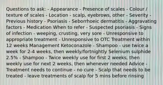 Questions to ask: - Appearance - Presence of scales - Colour / texture of scales - Location - scalp, eyebrows, other - Severity - Previous history - Psoriasis - Seborrhoeic dermatitis - Aggravating factors - Medication When to refer - Suspected psoriasis - Signs of infection - weeping, crusting, very sore - Unresponsive to appropriate treatment - Unresponsive to OTC Treatment within 12 weeks Management Ketoconazole - Shampoo - use twice a week for 2-4 weeks, then weekly/fortnightly Selenium sulphide 2.5% - Shampoo - Twice weekly use for first 2 weeks, then weekly use for next 2 weeks, then whenever needed Advice - Treatment needs to continue - no cure - Scalp that needs to be treated - leave treatments of scalp for 5 mins before rinsing