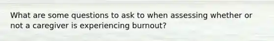 What are some questions to ask to when assessing whether or not a caregiver is experiencing burnout?