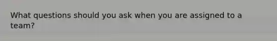 What questions should you ask when you are assigned to a team?