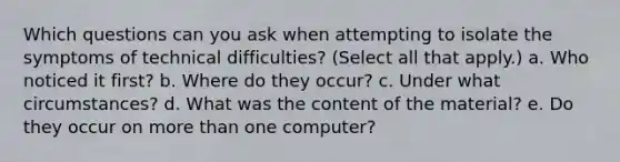 Which questions can you ask when attempting to isolate the symptoms of technical difficulties? (Select all that apply.) a. Who noticed it first? b. Where do they occur? c. Under what circumstances? d. What was the content of the material? e. Do they occur on more than one computer?