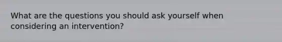 What are the questions you should ask yourself when considering an intervention?