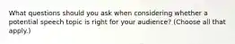 What questions should you ask when considering whether a potential speech topic is right for your audience? (Choose all that apply.)