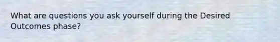 What are questions you ask yourself during the Desired Outcomes phase?