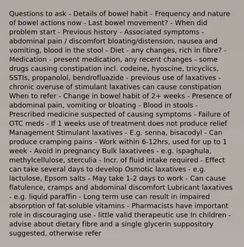 Questions to ask - Details of bowel habit - Frequency and nature of bowel actions now - Last bowel movement? - When did problem start - Previous history - Associated symptoms - abdominal pain / discomfort bloating/distension, nausea and vomiting, blood in the stool - Diet - any changes, rich in fibre? - Medication - present medication, any recent changes - some drugs causing constipation incl. codeine, hyoscine, tricyclics, SSTIs, propanolol, bendrofluazide - previous use of laxatives - chronic overuse of stimulant laxatives can cause constipation When to refer - Change in bowel habit of 2+ weeks - Presence of abdominal pain, vomiting or bloating - Blood in stools - Prescribed medicine suspected of causing symptoms - Failure of OTC meds - If 1 weeks use of treatment does not produce relief Management Stimulant laxatives - E.g. senna, bisacodyl - Can produce cramping pains - Work within 6-12hrs, used for up to 1 week - Avoid in pregnancy Bulk laxativees - e.g. ispaghula, methylcellulose, sterculia - Incr. of fluid intake required - Effect can take several days to develop Osmotic laxatives - e.g. lactulose, Epsom salts - May take 1-2 days to work - Can cause flatulence, cramps and abdominal discomfort Lubricant laxatives - e.g. liquid paraffin - Long term use can result in impaired absorption of fat-soluble vitamins - Pharmacists have important role in discouraging use - little valid therapeutic use In children - advise about dietary fibre and a single glycerin suppository suggested, otherwise refer