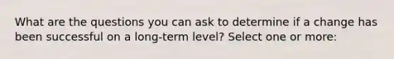 What are the questions you can ask to determine if a change has been successful on a long-term level? Select one or more: