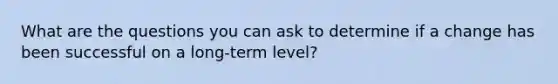 What are the questions you can ask to determine if a change has been successful on a long-term level?