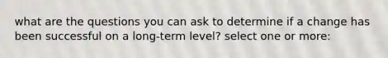 what are the questions you can ask to determine if a change has been successful on a long-term level? select one or more: