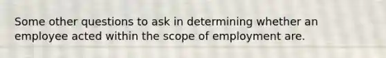 Some other questions to ask in determining whether an employee acted within the scope of employment are.