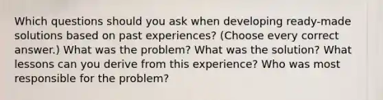 Which questions should you ask when developing ready-made solutions based on past experiences? (Choose every correct answer.) What was the problem? What was the solution? What lessons can you derive from this experience? Who was most responsible for the problem?