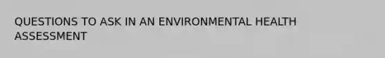 QUESTIONS TO ASK IN AN ENVIRONMENTAL HEALTH ASSESSMENT