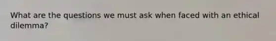 What are the questions we must ask when faced with an ethical dilemma?