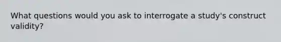 What questions would you ask to interrogate a study's construct validity?