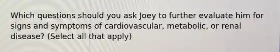 Which questions should you ask Joey to further evaluate him for signs and symptoms of cardiovascular, metabolic, or renal disease? (Select all that apply)