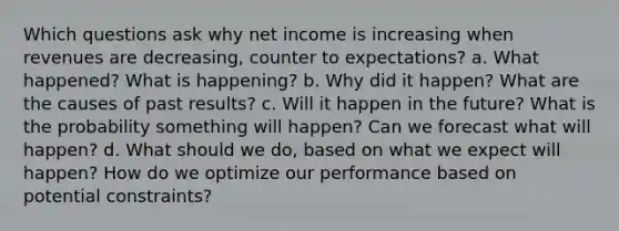 Which questions ask why net income is increasing when revenues are decreasing, counter to expectations? a. What happened? What is happening? b. Why did it happen? What are the causes of past results? c. Will it happen in the future? What is the probability something will happen? Can we forecast what will happen? d. What should we do, based on what we expect will happen? How do we optimize our performance based on potential constraints?