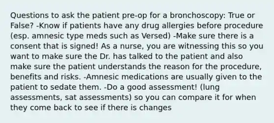 Questions to ask the patient pre-op for a bronchoscopy: True or False? -Know if patients have any drug allergies before procedure (esp. amnesic type meds such as Versed) -Make sure there is a consent that is signed! As a nurse, you are witnessing this so you want to make sure the Dr. has talked to the patient and also make sure the patient understands the reason for the procedure, benefits and risks. -Amnesic medications are usually given to the patient to sedate them. -Do a good assessment! (lung assessments, sat assessments) so you can compare it for when they come back to see if there is changes