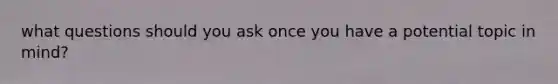 what questions should you ask once you have a potential topic in mind?