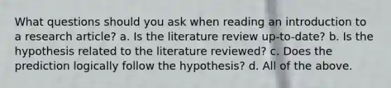 What questions should you ask when reading an introduction to a research article? a. Is the literature review up-to-date? b. Is the hypothesis related to the literature reviewed? c. Does the prediction logically follow the hypothesis? d. All of the above.