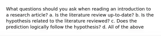 What questions should you ask when reading an introduction to a research article? a. Is the literature review up-to-date? b. Is the hypothesis related to the literature reviewed? c. Does the prediction logically follow the hypothesis? d. All of the above