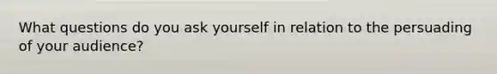What questions do you ask yourself in relation to the persuading of your audience?