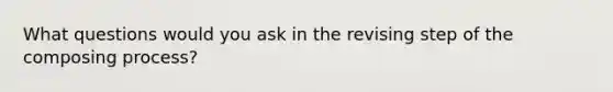 What questions would you ask in the revising step of the composing process?