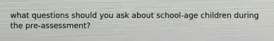 what questions should you ask about school-age children during the pre-assessment?