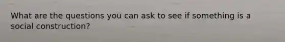 What are the questions you can ask to see if something is a social construction?