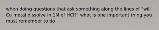 when doing questions that ask something along the lines of "will Cu metal dissolve in 1M of HCl?" what is one important thing you must remember to do