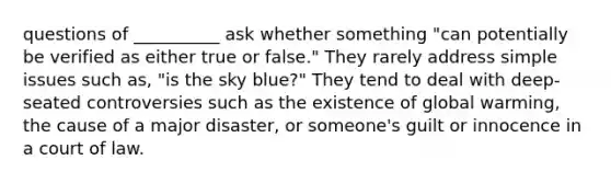 questions of __________ ask whether something "can potentially be verified as either true or false." They rarely address simple issues such as, "is the sky blue?" They tend to deal with deep-seated controversies such as the existence of global warming, the cause of a major disaster, or someone's guilt or innocence in a court of law.