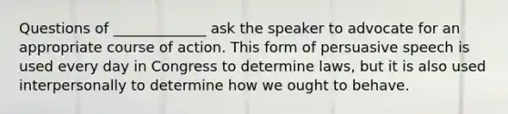 Questions of _____________ ask the speaker to advocate for an appropriate course of action. This form of persuasive speech is used every day in Congress to determine laws, but it is also used interpersonally to determine how we ought to behave.