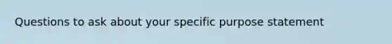 Questions to ask about your specific purpose statement