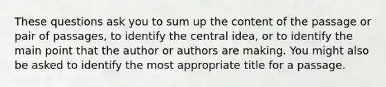 These questions ask you to sum up the content of the passage or pair of passages, to identify the central idea, or to identify the main point that the author or authors are making. You might also be asked to identify the most appropriate title for a passage.