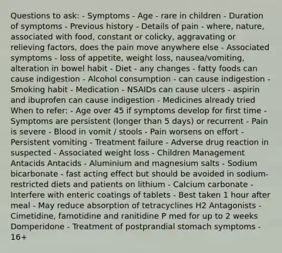 Questions to ask: - Symptoms - Age - rare in children - Duration of symptoms - Previous history - Details of pain - where, nature, associated with food, constant or colicky, aggravating or relieving factors, does the pain move anywhere else - Associated symptoms - loss of appetite, weight loss, nausea/vomiting, alteration in bowel habit - Diet - any changes - fatty foods can cause indigestion - Alcohol consumption - can cause indigestion - Smoking habit - Medication - NSAIDs can cause ulcers - aspirin and ibuprofen can cause indigestion - Medicines already tried When to refer: - Age over 45 if symptoms develop for first time - Symptoms are persistent (longer than 5 days) or recurrent - Pain is severe - Blood in vomit / stools - Pain worsens on effort - Persistent vomiting - Treatment failure - Adverse drug reaction in suspected - Associated weight loss - Children Management Antacids Antacids - Aluminium and magnesium salts - Sodium bicarbonate - fast acting effect but should be avoided in sodium-restricted diets and patients on lithium - Calcium carbonate - Interfere with enteric coatings of tablets - Best taken 1 hour after meal - May reduce absorption of tetracyclines H2 Antagonists - Cimetidine, famotidine and ranitidine P med for up to 2 weeks Domperidone - Treatment of postprandial stomach symptoms - 16+