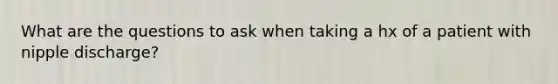 What are the questions to ask when taking a hx of a patient with nipple discharge?