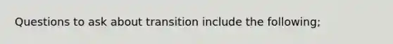 Questions to ask about transition include the following;