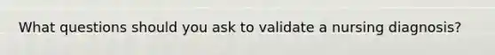 What questions should you ask to validate a nursing diagnosis?