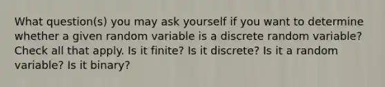 What question(s) you may ask yourself if you want to determine whether a given random variable is a discrete random variable? Check all that apply. Is it finite? Is it discrete? Is it a random variable? Is it binary?