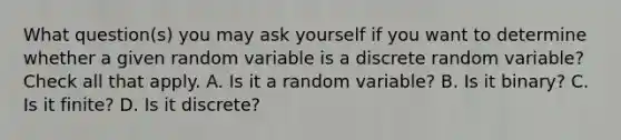 What question(s) you may ask yourself if you want to determine whether a given random variable is a discrete random variable? Check all that apply. A. Is it a random variable? B. Is it binary? C. Is it finite? D. Is it discrete?