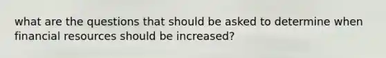 what are the questions that should be asked to determine when financial resources should be increased?