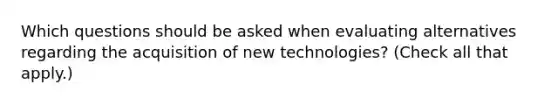 Which questions should be asked when evaluating alternatives regarding the acquisition of new technologies? (Check all that apply.)