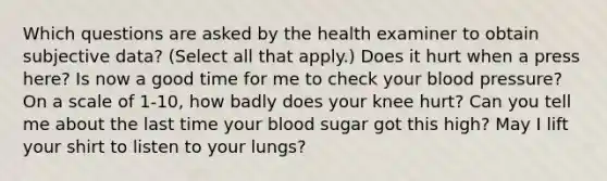 Which questions are asked by the health examiner to obtain subjective data? (Select all that apply.) Does it hurt when a press here? Is now a good time for me to check your blood pressure? On a scale of 1-10, how badly does your knee hurt? Can you tell me about the last time your blood sugar got this high? May I lift your shirt to listen to your lungs?