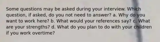 Some questions may be asked during your interview. Which question, if asked, do you not need to answer? a. Why do you want to work here? b. What would your references say? c. What are your strengths? d. What do you plan to do with your children if you work overtime?